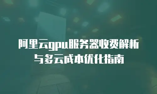 阿里云gpu服务器收费解析与多云成本优化指南