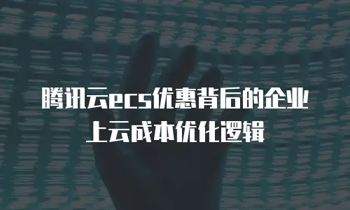 腾讯云ecs优惠背后的企业上云成本优化逻辑