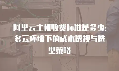 阿里云主机收费标准是多少：多云环境下的成本透视与选型策略