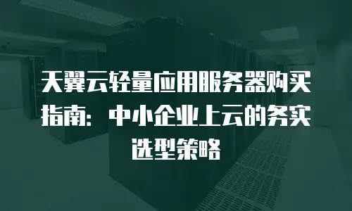 天翼云轻量应用服务器购买指南：中小企业上云的务实选型策略