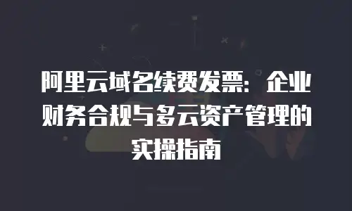 阿里云域名续费发票：企业财务合规与多云资产管理的实操指南
