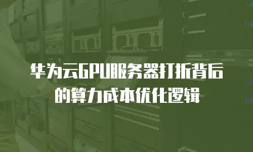 华为云GPU服务器打折背后的算力成本优化逻辑
