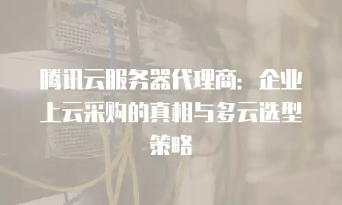 腾讯云服务器代理商：企业上云采购的真相与多云选型策略