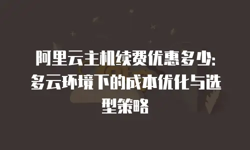 阿里云主机续费优惠多少：多云环境下的成本优化与选型策略