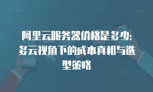 阿里云服务器价格是多少：多云视角下的成本真相与选型策略