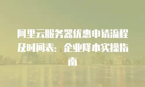 阿里云服务器优惠申请流程及时间表：企业降本实操指南
