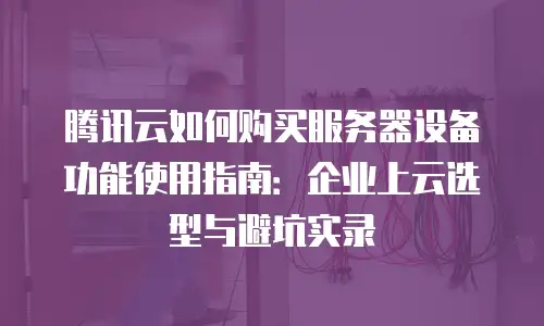 腾讯云如何购买服务器设备功能使用指南：企业上云选型与避坑实录
