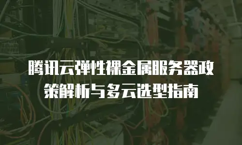 腾讯云弹性裸金属服务器政策解析与多云选型指南
