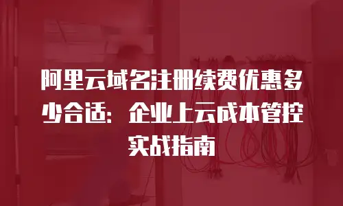 阿里云域名注册续费优惠多少合适：企业上云成本管控实战指南