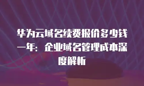 华为云域名续费报价多少钱一年：企业域名管理成本深度解析