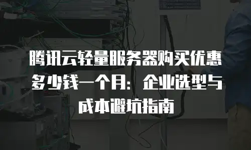 腾讯云轻量服务器购买优惠多少钱一个月：企业选型与成本避坑指南