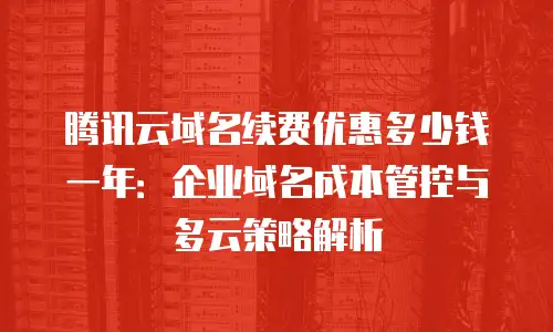 腾讯云域名续费优惠多少钱一年：企业域名成本管控与多云策略解析