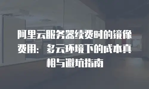 阿里云服务器续费时的镜像费用：多云环境下的成本真相与避坑指南