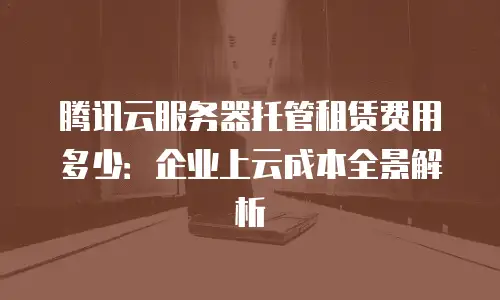 腾讯云服务器托管租赁费用多少：企业上云成本全景解析