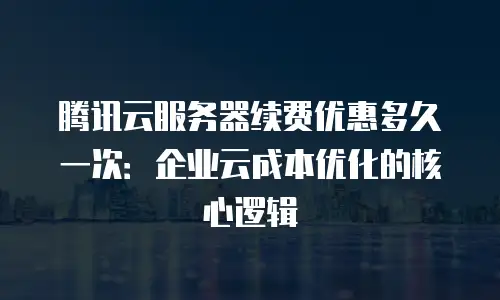 腾讯云服务器续费优惠多久一次：企业云成本优化的核心逻辑