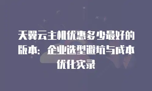 天翼云主机优惠多少最好的版本：企业选型避坑与成本优化实录