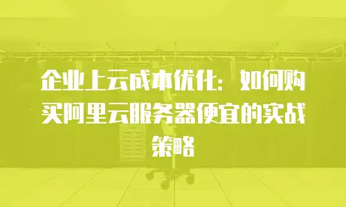 企业上云成本优化：如何购买阿里云服务器便宜的实战策略