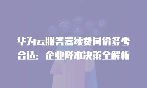 华为云服务器续费同价多少合适：企业降本决策全解析