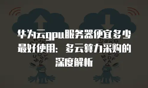 华为云gpu服务器便宜多少最好使用：多云算力采购的深度解析