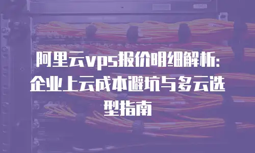 阿里云vps报价明细解析：企业上云成本避坑与多云选型指南