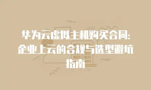 华为云虚拟主机购买合同：企业上云的合规与选型避坑指南