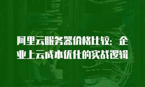 阿里云服务器价格比较：企业上云成本优化的实战逻辑