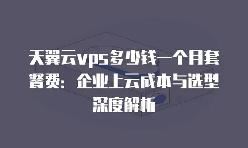 天翼云vps多少钱一个月套餐费：企业上云成本与选型深度解析