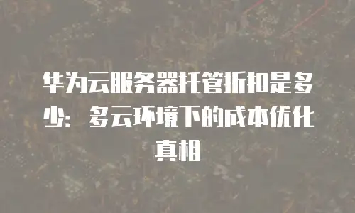 华为云服务器托管折扣是多少：多云环境下的成本优化真相