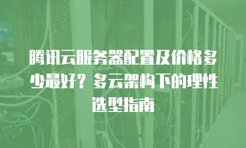 腾讯云服务器配置及价格多少最好？多云架构下的理性选型指南