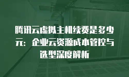 腾讯云虚拟主机续费是多少元：企业云资源成本管控与选型深度解析