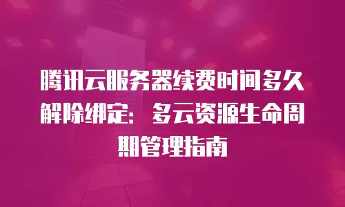 腾讯云服务器续费时间多久解除绑定：多云资源生命周期管理指南