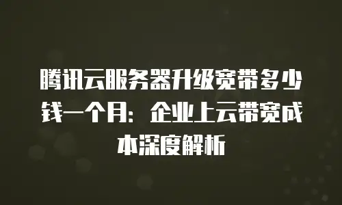 腾讯云服务器升级宽带多少钱一个月：企业上云带宽成本深度解析