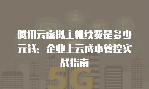 腾讯云虚拟主机续费是多少元钱：企业上云成本管控实战指南
