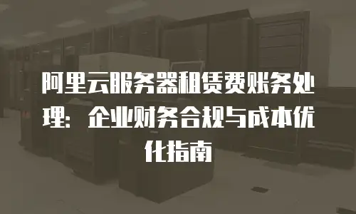 阿里云服务器租赁费账务处理：企业财务合规与成本优化指南