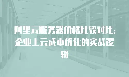 阿里云服务器价格比较对比：企业上云成本优化的实战逻辑