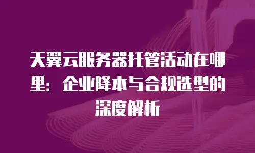 天翼云服务器托管活动在哪里：企业降本与合规选型的深度解析
