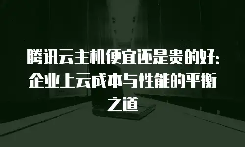 腾讯云主机便宜还是贵的好：企业上云成本与性能的平衡之道