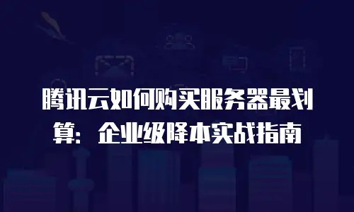 腾讯云如何购买服务器最划算：企业级降本实战指南