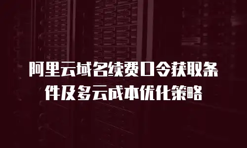 阿里云域名续费口令获取条件及多云成本优化策略