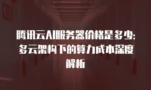 腾讯云AI服务器价格是多少：多云架构下的算力成本深度解析