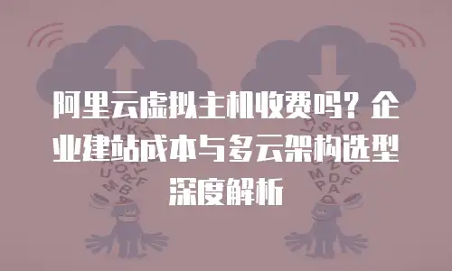 阿里云虚拟主机收费吗？企业建站成本与多云架构选型深度解析