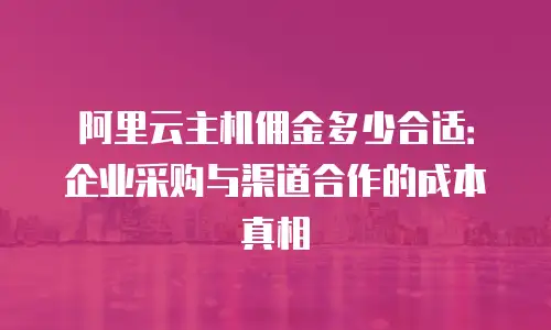 阿里云主机佣金多少合适：企业采购与渠道合作的成本真相