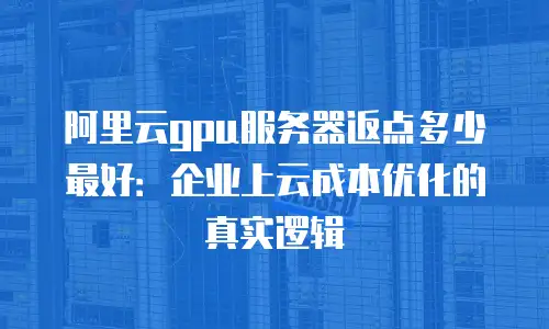 阿里云gpu服务器返点多少最好：企业上云成本优化的真实逻辑