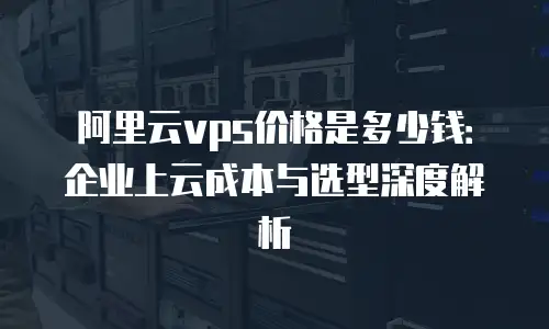 阿里云vps价格是多少钱：企业上云成本与选型深度解析