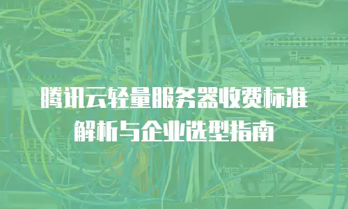 腾讯云轻量服务器收费标准解析与企业选型指南