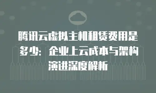 腾讯云虚拟主机租赁费用是多少：企业上云成本与架构演进深度解析
