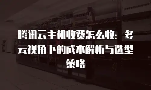 腾讯云主机收费怎么收：多云视角下的成本解析与选型策略