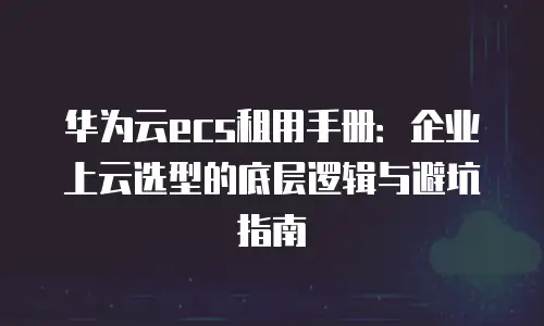 华为云ecs租用手册：企业上云选型的底层逻辑与避坑指南