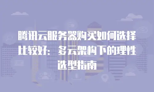 腾讯云服务器购买如何选择比较好：多云架构下的理性选型指南
