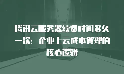 腾讯云服务器续费时间多久一次：企业上云成本管理的核心逻辑